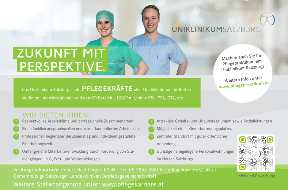 ZUKUNFT MIT PERSPEKTIVE.
Ihr Ansprechpartner: Hubert Flachberger, BScN | Tel: 05 7255-20506 | pflege-karriere@salk.at
Gemeinnützige Salzburger Landeskliniken Betriebsgesellschaft mbH
Weitere Stellenangebote unter: www.pflegekarriere.at
Infos und Bewerbung
Das Uniklinikum Salzburg sucht PFLEGEKRÄFTE aller Qualifikationen für Bettenstationen,
Intensivstationen und den OP-Bereich – DGKP mit/ohne BSc, PFA, OTA, etc.
Machen auch Sie Ihr Pflegepraktikum am Uniklinikum Salzburg!
Weitere Infos unter www.pflegepraktikum.at
WIR BIETEN IHNEN:
Respektvolles Arbeitsklima und professionelle Zusammenarbeit
Einen fachlich anspruchsvollen und zukunftsorientierten Arbeitsplatz
Professionell begleiteter Berufseinstieg und individuell gestaltete
Einarbeitungszeit
Umfangreiche Mitarbeiterentwicklung durch Förderung von Studiengängen,
ULG, Fort- und Weiterbildungen
Attraktive Gehalts- und Urlaubsregelungen sowie Sozialleistungen
Möglichkeit eines Kinderbetreuungsplatzes
Zentraler Standort mit guter öffentlicher
Anbindung
Günstige nahegelegene Personalwohnungen
im Herzen Salzburgs