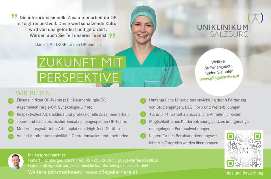 Die interprofessionelle Zusammenarbeit im OP
erfolgt respektvoll. Diese wertschätzende Kultur
wird von uns gefordert und gefördert.
Werden auch Sie Teil unseres Teams! Daniela P. · DGKP für den OP-Bereich - 
ZUKUNFT MIT PERSPEKTIVE - 
Weitere Stellenangebote finden Sie unter www.pflegekarriere.at - 
WIR BIETEN: Einsatz in fixen OP-Teams (z.B.: Neurochirurgie-OP,
Allgemeinchirurgie-OP, Gynäkologie-OP etc.)
Respektvolles Arbeitsklima und professionelle Zusammenarbeit
Team- und Fachspezifischer Einsatz in eingespielten OP-Teams
Modern ausgestatteter Arbeitsplatz mit High-Tech-Geräten
Vielfalt durch unterschiedliche Operationsarten und -methoden
    Umfangreiche Mitarbeiterentwicklung durch Förderung
von Studiengängen, ULG, Fort- und Weiterbildungen
13. und 14. Gehalt als zusätzliche Annehmlichkeiten
Möglichkeit eines Kinderbetreuungsplatzes und günstige
nahegelegene Personalwohnungen
Kosten für das Berufsanerkennungsverfahren
in Österreich werden übernommen - 
    Ihr Ansprechpartner:
Hubert Flachberger, BScN | Tel: 05 7255-20506 | pflege-karriere@salk.at
Gemeinnützige Salzburger Landeskliniken Betriebsgesellschaft mbH
Weitere Informationen: www.pﬂegekarriere.at
