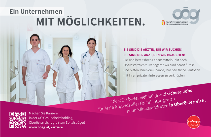 Ein Unternehmen MIT MÖGLICHKEITEN. SIE SIND DIE ÄRZTIN, DIE WIR SUCHEN! SIE SIND DER ARZT, DEN WIR BRAUCHEN! Sie sind bereit Ihren Lebensmittelpunkt nach Oberösterreich zu verlagern? Wir sind bereit für Sie und bieten Ihnen die Chance, Ihre berufliche Laufbahn mit Ihren privaten Interessen zu verknüpfen. Die OÖG bietet vielfältige und sichere Jobs für Ärzte (m/w/d) aller Fachrichtungen an neun Klinikstandorten in Oberösterreich. Machen Sie Karriere in der OÖ Gesundheitsholding, Oberösterreichs größtem Spitalsträger! www.ooeg.at/karriere